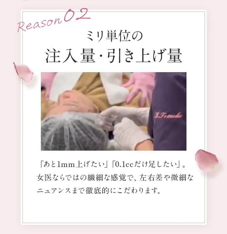 Reason 02 ミリ単位の注入量・引き上げ量。「あと1mm上げたい」「0.1ccだけ足したい」。女医ならではの繊細な感覚で、左右差や微細なニュアンスまで徹底的にこだわります。