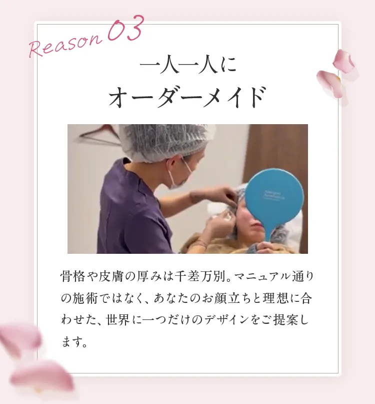 Reason 03 一人一人にオーダーメイド。骨格や皮膚の厚みに合わせ、あなたのお顔立ちと理想に合わせた世界に一つだけのデザインをご提案します。