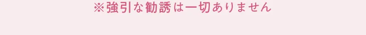 ※強引な勧誘は一切ありません