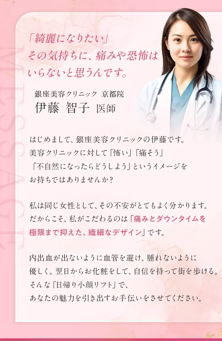 銀座美容クリニック京都院 伊藤智子医師のメッセージ。痛みや恐怖に配慮し、ダウンタイムを極限まで抑えた繊細なデザインの日帰り小顔リフトを提供。同じ女性として、不安に寄り添いあなたの魅力を引き出すお手伝いをします。