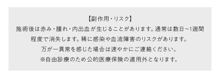 【副作用・リスク】施術後は赤み・腫れ・内出血が生じることがあります。通常は数日〜1週間程度で消失します。稀に感染や血流障害のリスクがあります。万が一異常を感じた場合は速やかにご連絡ください。※自由診療のため公的医療保険の適用外となります。
