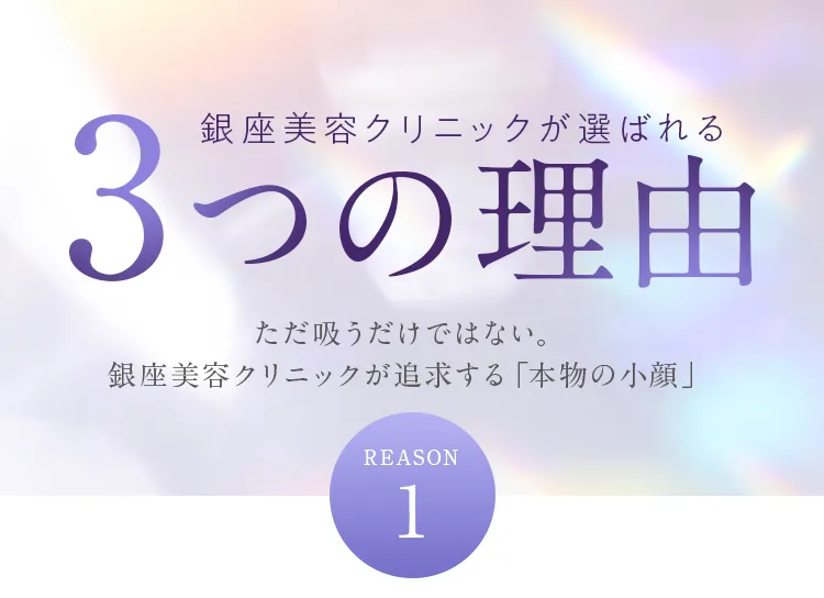 銀座美容クリニックが選ばれる3つの理由。REASON 1：ただ吸うだけではない本物の小顔を追求