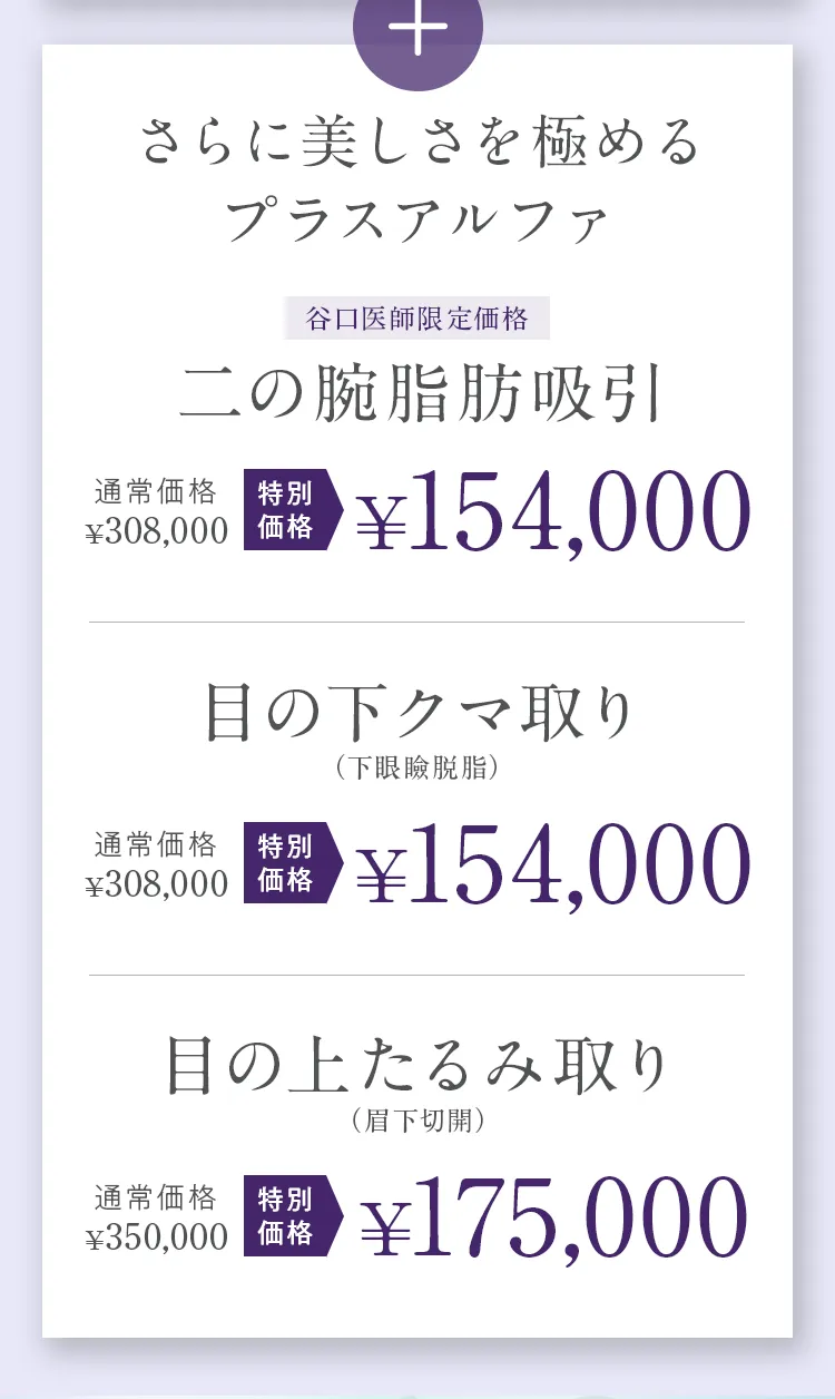 さらに美しさを極めるプラスアルファ。谷口医師限定価格：二の腕脂肪吸引 通常308,000円が特別価格154,000円。目の下クマ取り（下眼瞼脱脂） 通常308,000円が特別価格154,000円。目の上たるみ取り（眉下切開） 通常350,000円が特別価格175,000円。