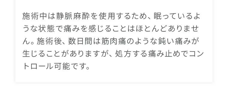 施術中は静脈麻酔を使用するため、眠っているような状態で痛みを感じることはほとんどありません。