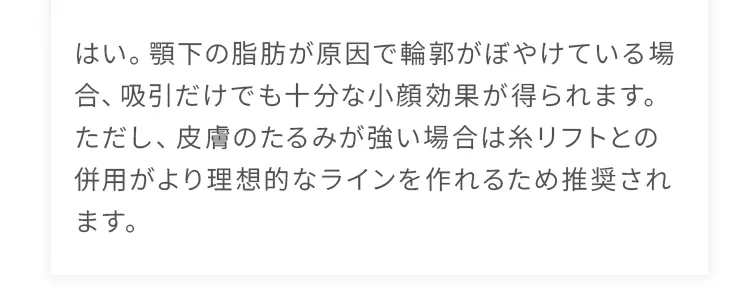 はい。顎下の脂肪が原因で輪郭がぼやけている場合、吸引だけでも十分な小顔効果が得られます。