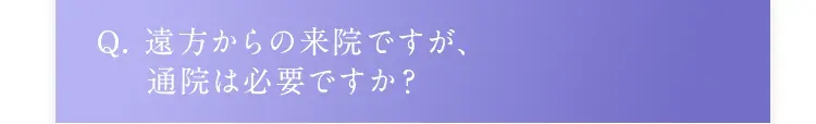 Q. 遠方からの来院ですが、通院は必要ですか？