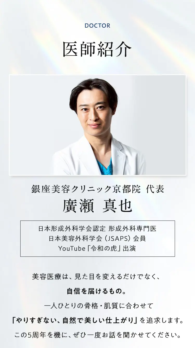 医師紹介 銀座美容クリニック京都院 代表 廣瀬 真也 美容医療は、見た目を変えるだけでなく、自信を届けるもの。一人ひとりの骨格・肌質に合わせて「やりすぎない、自然で美しい仕上がり」を追求します。この5周年を機に、ぜひ一度お話を聞かせてください。