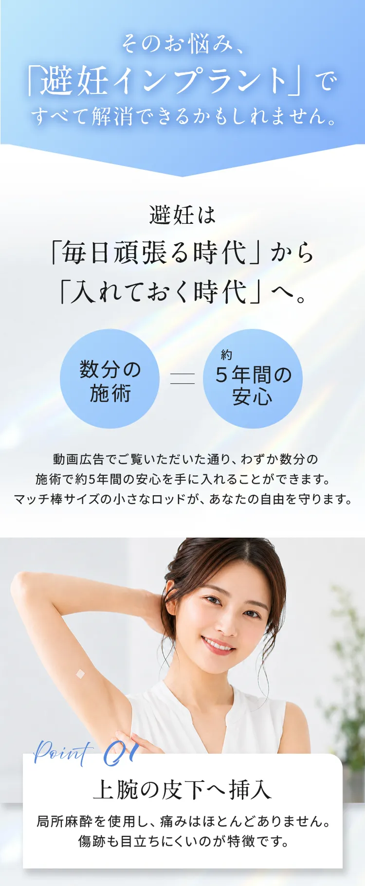 その悩み、「避妊インプラント」ですべて解消できるかもしれません。
避妊は「毎日頑張る時代」から「入れておく時間」へ。
数分の施術＝約5年間の安心
動画広告でご覧いただいた通り、わずか数分の施術で約5年間の安心を手に入れることができます。マッチ棒サイズの小さなロッドが、あなたの自由を守ります。

point01 「上腕の皮下へ挿入」
局所麻酔を使用し、痛みはほとんどありません。傷跡も目立ちにくいのが特徴です。