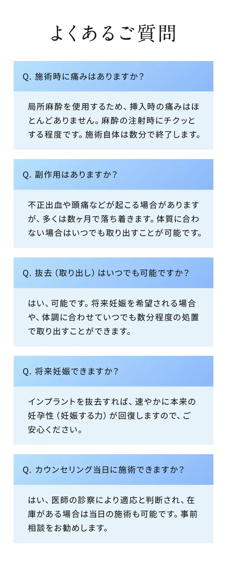 よくあるご質問

Q. 施術時に痛みはありますか？
局所麻酔を使用するため、挿入時の痛みはほとんどありません。麻酔の注射時にチクッとする程度です。施術自体は数分で終了します。

Q. 副作用はありますか？
不正出血や頭痛などが起こる場合がありますが、多くは数ヶ月で落ち着きます。体質に合わない場合はいつでも取り出すことが可能です。

Q. 抜去（取り出し）はいつでも可能ですか？
はい、可能です。将来妊娠を希望される場合や、体調に合わせていつでも数分程度の処置で取り出すことができます。

Q. 将来妊娠できますか？
インプラントを抜去すれば、速やかに本来の妊孕性（妊娠する力）が回復しますので、ご安心ください。

Q. カウンセリング当日に施術できますか？
はい、医師の診察により適応と判断され、在庫がある場合は当日の施術も可能です。事前相談をお勧めします。