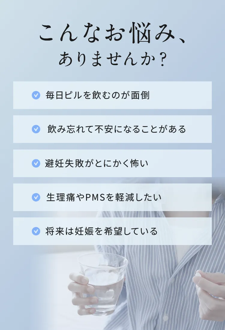 こんなお悩み、ありませんか？
✓毎日ピルを飲むのが面倒
✓飲み忘れた不安になることがある
✓避妊失敗がとにかく怖い
✓生理痛やPMSを軽減したい
✓将来は妊娠を希望している