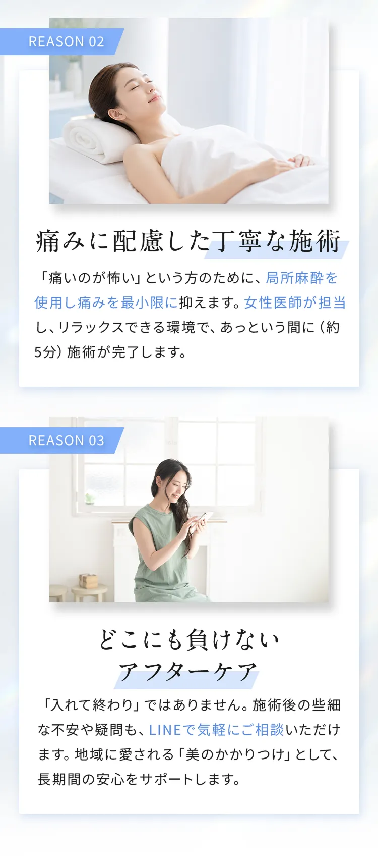 REASON02「痛みに配慮した丁寧な施術」
「痛みのが怖い」という方のために、局所麻酔を使用し痛みを最小限に抑えます。女性医師が担当し、リラックスできる環境で、あっという間に（約5分）施術が完了します。

REASON03「どこにも負けないアフターケア」
「入れて終わり」ではありません。施術後の些細な不安や疑問も、LINEで気軽にご相談いただけます。地域に愛される「美のかかりつけ」として、長期間の安心をサポートします。