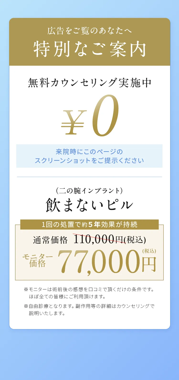 広告をご覧のあなたへ
特別なご案内

無料カウンセリング実施中
￥0
来院時にこのページのスクリーンショットをご提示ください 

（二の腕インプラント）
飲まないピル
1回の処置で約５年効果が持続
通常価格110,000円（税込）
モニター価格77,000円（税込）

※モニターは術前後の感想を口コミで頂くだけの条件です。ほぼ全ての皆様にご利用頂けます。
※自由診療となります。副作用等の詳細はカウンセリングで説明いたします。