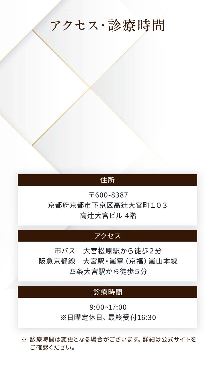 アクセス・診療時間
住所：〒600-8387
京都府京都市下京区高辻大宮町１０３
高辻大宮ビル 4階
アクセス：市バス　大宮松原駅から徒歩２分
阪急京都線　大宮駅・嵐電（京福）嵐山本線
四条大宮駅から徒歩５分
診療時間：9:00~17:00
※日曜定休日、最終受付16:30

※診療時間は変更となる場合がございます。詳細は公式サイトを
ご確認ください。