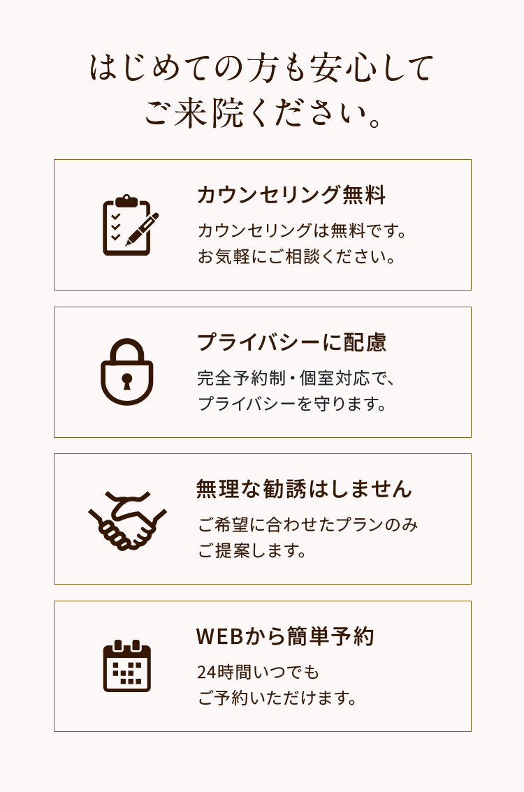 はじめての方も安心してご来院ください。
「カウンセリング無料」
カウンセリングは無料です。
お気軽にご相談ください。
「プライバシーに配慮」
完全予約制・個室対応で、
プライバシーを守ります。
「無理な勧誘はしません」
ご希望に合わせたプランのみ
ご提案します。
「WEBから簡単予約」
24時間いつでも
ご予約いただけます。